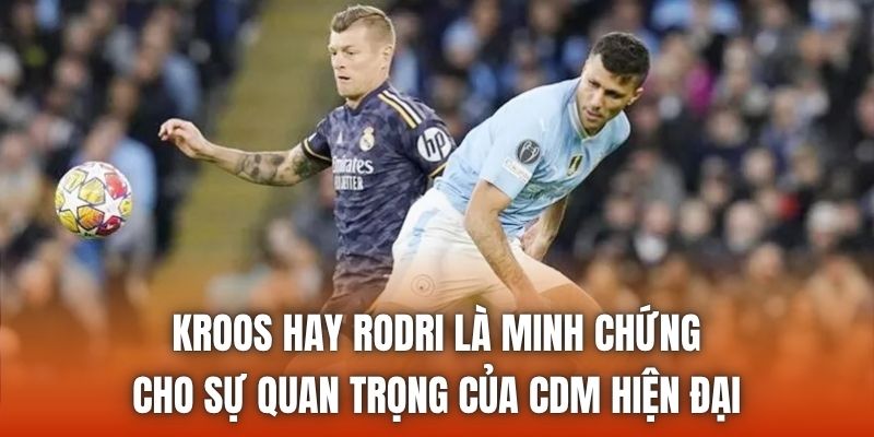 Kroos hay Rodri là minh chứng cho sự quan trọng của CDM hiện đại